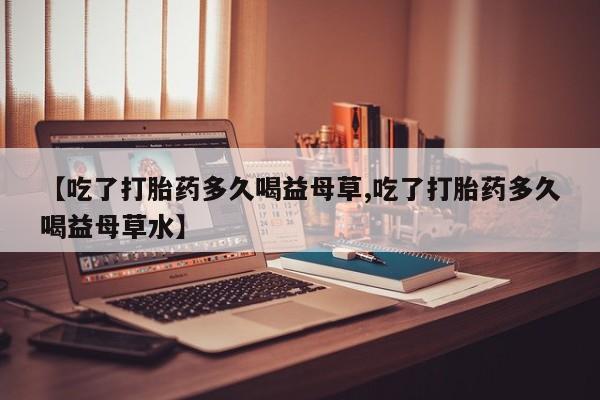 米非司酮片在线购买微信【吃了打胎药多久喝益母草,吃了打胎药多久喝益母草水】