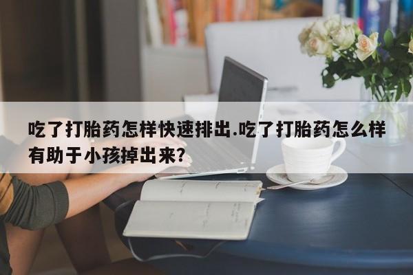 米非司酮片在线购买微信吃了打胎药怎样快速排出.吃了打胎药怎么样有助于小孩掉出来？