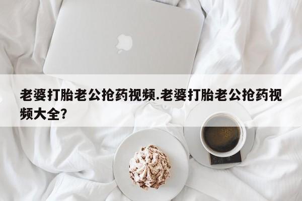 米非司酮片在线购买微信老婆打胎老公抢药视频.老婆打胎老公抢药视频大全？