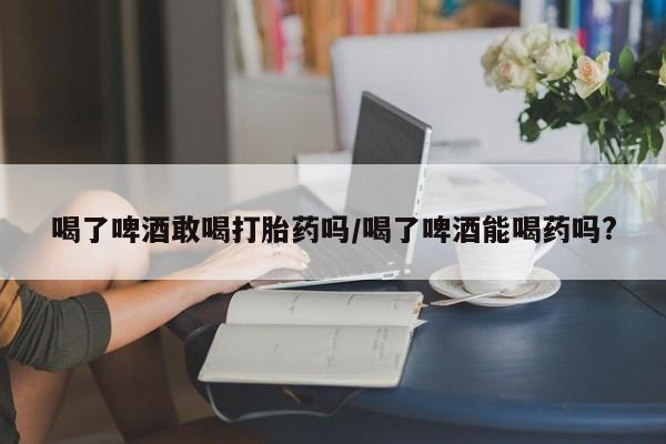 米非司酮片在线购买微信喝了啤酒敢喝打胎药吗/喝了啤酒能喝药吗?