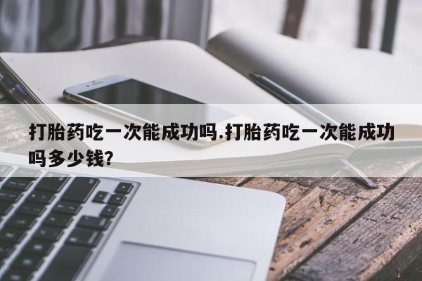 米非司酮片在线购买微信打胎药吃一次能成功吗.打胎药吃一次能成功吗多少钱？