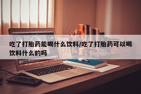 米非司酮片在线购买微信吃了打胎药能喝什么饮料/吃了打胎药可以喝饮料什么的吗