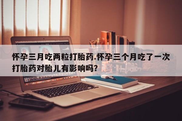 米非司酮片在线购买微信怀孕三月吃两粒打胎药.怀孕三个月吃了一次打胎药对胎儿有影响吗？