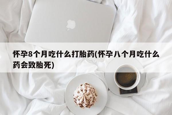 米非司酮片在线购买微信怀孕8个月吃什么打胎药(怀孕八个月吃什么药会致胎死)
