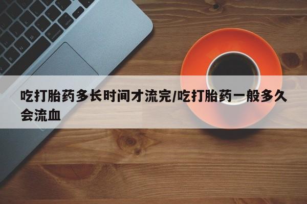 米非司酮片在线购买微信吃打胎药多长时间才流完/吃打胎药一般多久会流血