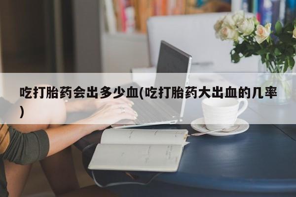 米非司酮片在线购买微信吃打胎药会出多少血(吃打胎药大出血的几率)