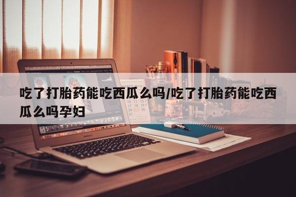 米非司酮片在线购买微信吃了打胎药能吃西瓜么吗/吃了打胎药能吃西瓜么吗孕妇