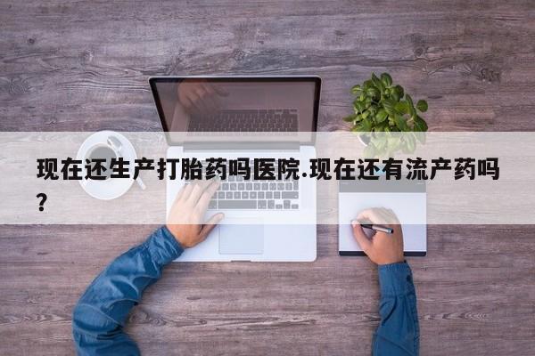 米非司酮片在线购买微信现在还生产打胎药吗医院.现在还有流产药吗？
