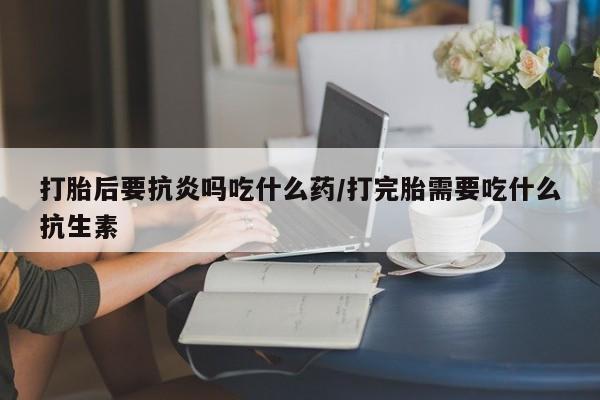 米非司酮片在线购买微信打胎后要抗炎吗吃什么药/打完胎需要吃什么抗生素