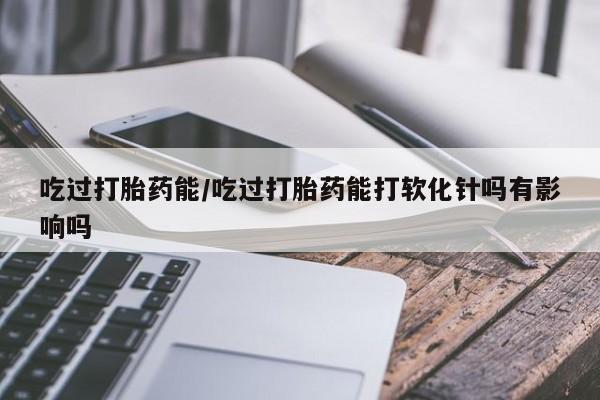 米非司酮片在线购买微信吃过打胎药能/吃过打胎药能打软化针吗有影响吗