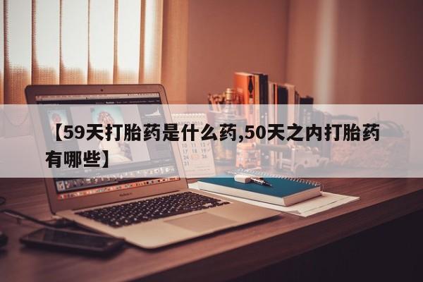 米非司酮片在线购买微信【59天打胎药是什么药,50天之内打胎药有哪些】