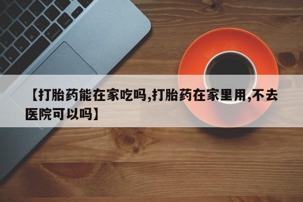 米非司酮片在线购买微信【打胎药能在家吃吗,打胎药在家里用,不去医院可以吗】