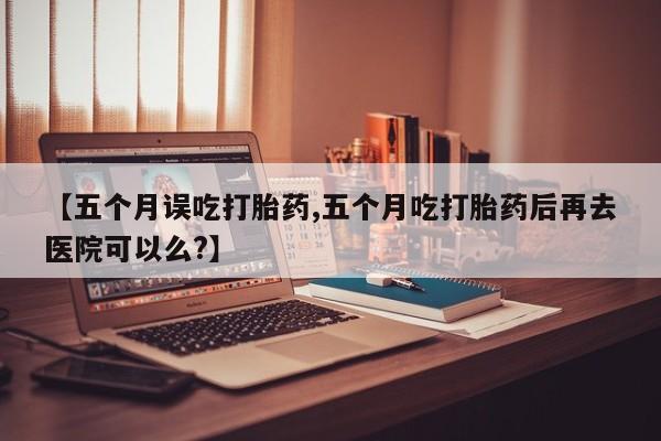 米非司酮片在线购买微信【五个月误吃打胎药,五个月吃打胎药后再去医院可以么?】