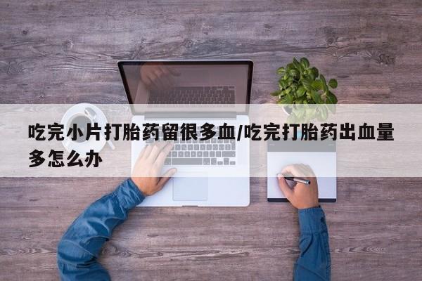 米非司酮片在线购买微信吃完小片打胎药留很多血/吃完打胎药出血量多怎么办