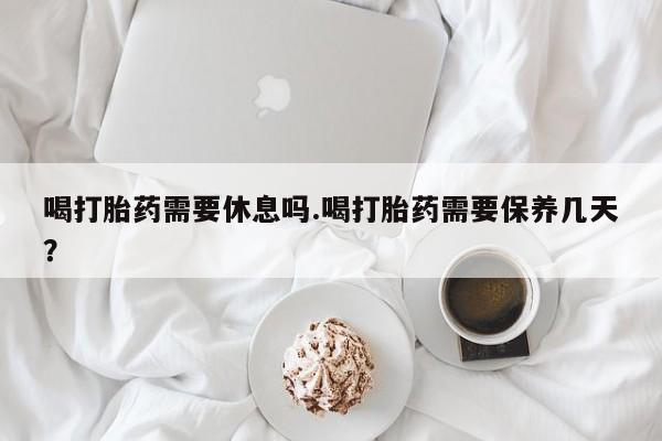 米非司酮片在线购买微信喝打胎药需要休息吗.喝打胎药需要保养几天？
