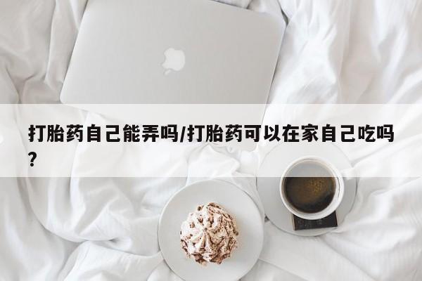 米非司酮片在线购买微信打胎药自己能弄吗/打胎药可以在家自己吃吗?