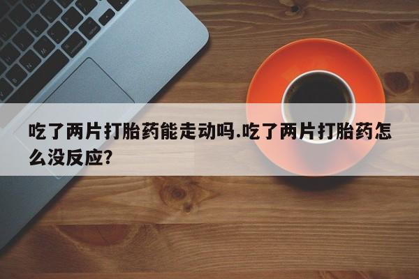 米非司酮片在线购买微信吃了两片打胎药能走动吗.吃了两片打胎药怎么没反应？