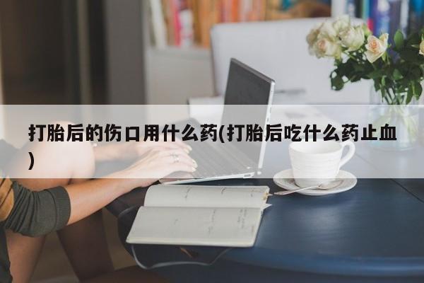 米非司酮片在线购买微信打胎后的伤口用什么药(打胎后吃什么药止血)