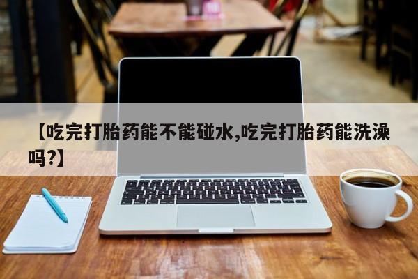米非司酮片在线购买微信【吃完打胎药能不能碰水,吃完打胎药能洗澡吗?】