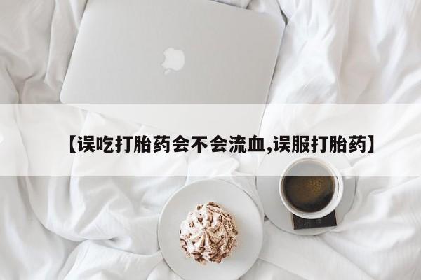 米非司酮片在线购买微信【误吃打胎药会不会流血,误服打胎药】