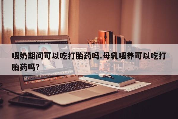 米非司酮片在线购买微信喂奶期间可以吃打胎药吗.母乳喂养可以吃打胎药吗？