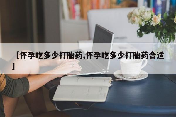 米非司酮片在线购买微信【怀孕吃多少打胎药,怀孕吃多少打胎药合适】