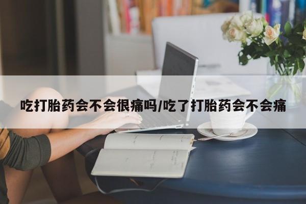 米非司酮片在线购买微信吃打胎药会不会很痛吗/吃了打胎药会不会痛