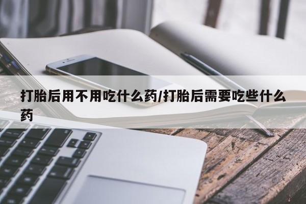 米非司酮片在线购买微信打胎后用不用吃什么药/打胎后需要吃些什么药